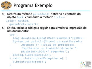 Programa Exemplo
4. Dentro do método printJob() obtenha o controle do
objeto Lock chamando o método lock().
lock() method.
queueLock.lock();
5. Então, inclua o código a seguir para simular a impressão de
um documento:
try {
Long duration=(long)(Math.random()*10000);
System.out.println(Thread.currentThread()
.getName()+ ":Fila de Impressão:
Imprimindo um trabalho durante "+
(duration/1000)+" segundos");
Thread.sleep(duration);
} catch (InterruptedException e) {
e.printStackTrace();
}
 