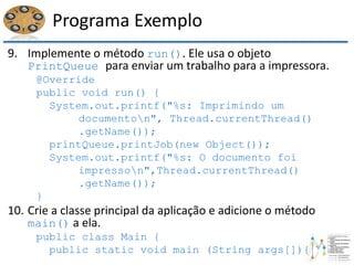 Programa Exemplo
9. Implemente o método run(). Ele usa o objeto
PrintQueue para enviar um trabalho para a impressora.
@Override
public void run() {
System.out.printf("%s: Imprimindo um
documenton", Thread.currentThread()
.getName());
printQueue.printJob(new Object());
System.out.printf("%s: O documento foi
impresson",Thread.currentThread()
.getName());
}
10. Crie a classe principal da aplicação e adicione o método
main() a ela.
public class Main {
public static void main (String args[]){
 