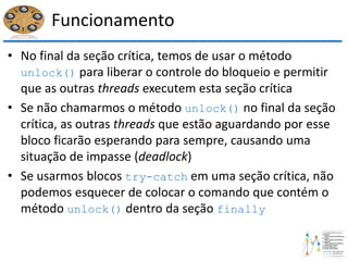 Funcionamento
• No final da seção crítica, temos de usar o método
unlock() para liberar o controle do bloqueio e permitir
que as outras threads executem esta seção crítica
• Se não chamarmos o método unlock() no final da seção
crítica, as outras threads que estão aguardando por esse
bloco ficarão esperando para sempre, causando uma
situação de impasse (deadlock)
• Se usarmos blocos try-catch em uma seção crítica, não
podemos esquecer de colocar o comando que contém o
método unlock() dentro da seção finally
 