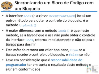Sincronizando um Bloco de Código com
um Bloqueio
• A interface Lock (e a classe ReentrantLock) inclui um
outro método para obter o controle do bloqueio, é o
método tryLock()
• A maior diferença com o método lock() é que neste
método, se a thread que o usa não pode obter o controle
da interface Lock, retorna imediatamente e não coloca a
thread para dormir
• Este método retorna um valor booleano, true se a
thread recebe o controle do bloqueio, e false se não
• Leve em consideração que é responsabilidade do
programador ter em conta o resultado deste método e
agir em conformidade
 