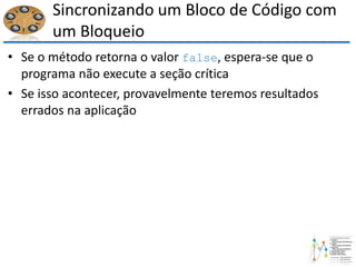 Sincronizando um Bloco de Código com
um Bloqueio
• Se o método retorna o valor false, espera-se que o
programa não execute a seção crítica
• Se isso acontecer, provavelmente teremos resultados
errados na aplicação
 