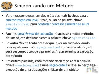 Sincronizando um Método
• Veremos como usar um dos métodos mais básicos para a
sincronização em Java, isto é, o uso da palavra-chave
synchronized para controlar o acesso simultâneo a um
método
• Apenas uma thread de execução irá acessar um dos métodos
de um objeto declarado com a palavra-chave synchronized
• Se outra thread tenta acessar qualquer método declarado
com a palavra-chave synchronized do mesmo objeto, ele
será suspenso até que a primeira thread termine a execução
do método
• Em outras palavras, cada método declarado com a palavra-
chave synchronized é uma seção crítica e Java só permite a
execução de uma das seções críticas de um objeto
 