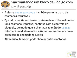 Sincronizando um Bloco de Código com
um Bloqueio
• A classe ReentrantLock também permite o uso de
chamadas recursivas
• Quando uma thread tem o controle de um bloqueio e faz
uma chamada recursiva, continua com o controle do
bloqueio, de modo que a chamada ao método lock()
retornará imediatamente e a thread vai continuar com a
execução da chamada recursiva
• Além disso, também pode chamar outros métodos
 