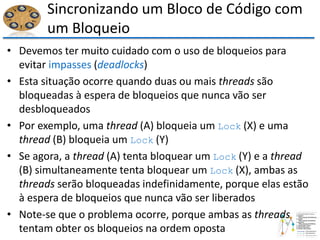 Sincronizando um Bloco de Código com
um Bloqueio
• Devemos ter muito cuidado com o uso de bloqueios para
evitar impasses (deadlocks)
• Esta situação ocorre quando duas ou mais threads são
bloqueadas à espera de bloqueios que nunca vão ser
desbloqueados
• Por exemplo, uma thread (A) bloqueia um Lock (X) e uma
thread (B) bloqueia um Lock (Y)
• Se agora, a thread (A) tenta bloquear um Lock (Y) e a thread
(B) simultaneamente tenta bloquear um Lock (X), ambas as
threads serão bloqueadas indefinidamente, porque elas estão
à espera de bloqueios que nunca vão ser liberados
• Note-se que o problema ocorre, porque ambas as threads
tentam obter os bloqueios na ordem oposta
 