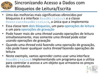 Sincronizando Acesso a Dados com
Bloqueios de Leitura/Escrita
• Uma das melhorias mais significativas oferecidos por
bloqueios é a interface ReadWriteLock e a classe
ReentrantReadWriteLock, a única que a implementa
• Essa classe tem dois bloqueios, um para operações de leitura
e um para operações de gravação
• Pode haver mais de uma thread usando operações de leitura
simultaneamente, mas somente uma thread pode estar
usando operações de gravação
• Quando uma thread está fazendo uma operação de gravação,
não pode haver qualquer outra thread fazendo operações de
leitura
• Neste exemplo, vamos aprender como usar uma interface
ReadWriteLock implementando um programa que a utiliza
para controlar o acesso a um objeto que armazena os preços
de dois produtos
 