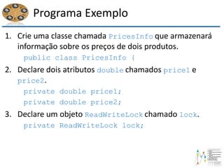 Programa Exemplo
1. Crie uma classe chamada PricesInfo que armazenará
informação sobre os preços de dois produtos.
public class PricesInfo {
2. Declare dois atributos double chamados price1 e
price2.
private double price1;
private double price2;
3. Declare um objeto ReadWriteLock chamado lock.
private ReadWriteLock lock;
 