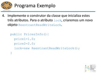 Programa Exemplo
4. Implemente o construtor da classe que inicializa estes
três atributos. Para o atributo lock, criaremos um novo
objeto ReentrantReadWriteLock.
public PricesInfo(){
price1=1.0;
price2=2.0;
lock=new ReentrantReadWriteLock();
}
 