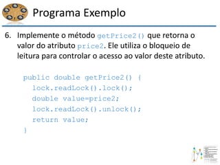 Programa Exemplo
6. Implemente o método getPrice2() que retorna o
valor do atributo price2. Ele utiliza o bloqueio de
leitura para controlar o acesso ao valor deste atributo.
public double getPrice2() {
lock.readLock().lock();
double value=price2;
lock.readLock().unlock();
return value;
}
 
