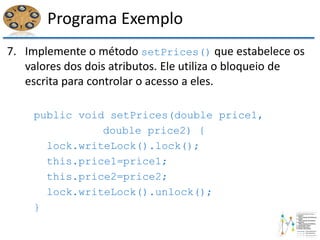 Programa Exemplo
7. Implemente o método setPrices() que estabelece os
valores dos dois atributos. Ele utiliza o bloqueio de
escrita para controlar o acesso a eles.
public void setPrices(double price1,
double price2) {
lock.writeLock().lock();
this.price1=price1;
this.price2=price2;
lock.writeLock().unlock();
}
 