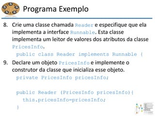 Programa Exemplo
8. Crie uma classe chamada Reader e especifique que ela
implementa a interface Runnable. Esta classe
implementa um leitor de valores dos atributos da classe
PricesInfo.
public class Reader implements Runnable {
9. Declare um objeto PricesInfo e implemente o
construtor da classe que inicializa esse objeto.
private PricesInfo pricesInfo;
public Reader (PricesInfo pricesInfo){
this.pricesInfo=pricesInfo;
}
 
