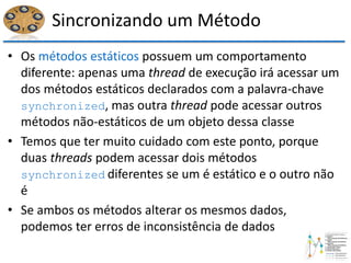 Sincronizando um Método
• Os métodos estáticos possuem um comportamento
diferente: apenas uma thread de execução irá acessar um
dos métodos estáticos declarados com a palavra-chave
synchronized, mas outra thread pode acessar outros
métodos não-estáticos de um objeto dessa classe
• Temos que ter muito cuidado com este ponto, porque
duas threads podem acessar dois métodos
synchronized diferentes se um é estático e o outro não
é
• Se ambos os métodos alterar os mesmos dados,
podemos ter erros de inconsistência de dados
 