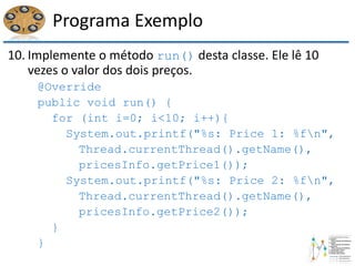 Programa Exemplo
10. Implemente o método run() desta classe. Ele lê 10
vezes o valor dos dois preços.
@Override
public void run() {
for (int i=0; i<10; i++){
System.out.printf("%s: Price 1: %fn",
Thread.currentThread().getName(),
pricesInfo.getPrice1());
System.out.printf("%s: Price 2: %fn",
Thread.currentThread().getName(),
pricesInfo.getPrice2());
}
}
 