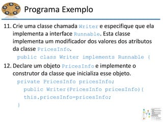 Programa Exemplo
11. Crie uma classe chamada Writer e especifique que ela
implementa a interface Runnable. Esta classe
implementa um modificador dos valores dos atributos
da classe PricesInfo.
public class Writer implements Runnable {
12. Declare um objeto PricesInfo e implemente o
construtor da classe que inicializa esse objeto.
private PricesInfo pricesInfo;
public Writer(PricesInfo pricesInfo){
this.pricesInfo=pricesInfo;
}
 