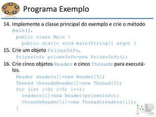 Programa Exemplo
14. Implemente a classe principal do exemplo e crie o método
main().
public class Main {
public static void main(String[] args) {
15. Crie um objeto PricesInfo.
PricesInfo pricesInfo=new PricesInfo();
16. Crie cinco objetos Reader e cinco Threads para executá-
los.
Reader readers[]=new Reader[5];
Thread threadsReader[]=new Thread[5];
for (int i=0; i<5; i++){
readers[i]=new Reader(pricesInfo);
threadsReader[i]=new Thread(readers[i]);
}
 
