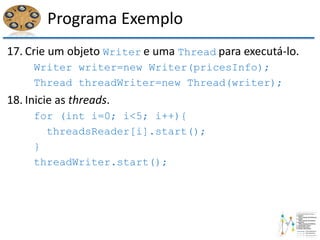 Programa Exemplo
17. Crie um objeto Writer e uma Thread para executá-lo.
Writer writer=new Writer(pricesInfo);
Thread threadWriter=new Thread(writer);
18. Inicie as threads.
for (int i=0; i<5; i++){
threadsReader[i].start();
}
threadWriter.start();
 