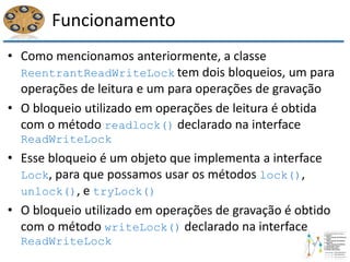 Funcionamento
• Como mencionamos anteriormente, a classe
ReentrantReadWriteLock tem dois bloqueios, um para
operações de leitura e um para operações de gravação
• O bloqueio utilizado em operações de leitura é obtida
com o método readlock() declarado na interface
ReadWriteLock
• Esse bloqueio é um objeto que implementa a interface
Lock, para que possamos usar os métodos lock(),
unlock(), e tryLock()
• O bloqueio utilizado em operações de gravação é obtido
com o método writeLock() declarado na interface
ReadWriteLock
 