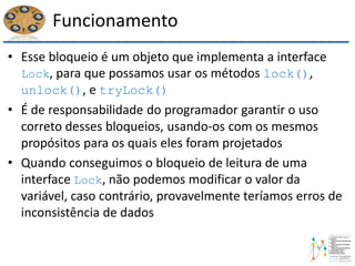 Funcionamento
• Esse bloqueio é um objeto que implementa a interface
Lock, para que possamos usar os métodos lock(),
unlock(), e tryLock()
• É de responsabilidade do programador garantir o uso
correto desses bloqueios, usando-os com os mesmos
propósitos para os quais eles foram projetados
• Quando conseguimos o bloqueio de leitura de uma
interface Lock, não podemos modificar o valor da
variável, caso contrário, provavelmente teríamos erros de
inconsistência de dados
 