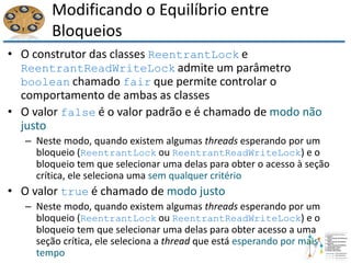 Modificando o Equilíbrio entre
Bloqueios
• O construtor das classes ReentrantLock e
ReentrantReadWriteLock admite um parâmetro
boolean chamado fair que permite controlar o
comportamento de ambas as classes
• O valor false é o valor padrão e é chamado de modo não
justo
– Neste modo, quando existem algumas threads esperando por um
bloqueio (ReentrantLock ou ReentrantReadWriteLock) e o
bloqueio tem que selecionar uma delas para obter o acesso à seção
crítica, ele seleciona uma sem qualquer critério
• O valor true é chamado de modo justo
– Neste modo, quando existem algumas threads esperando por um
bloqueio (ReentrantLock ou ReentrantReadWriteLock) e o
bloqueio tem que selecionar uma delas para obter acesso a uma
seção crítica, ele seleciona a thread que está esperando por mais
tempo
 