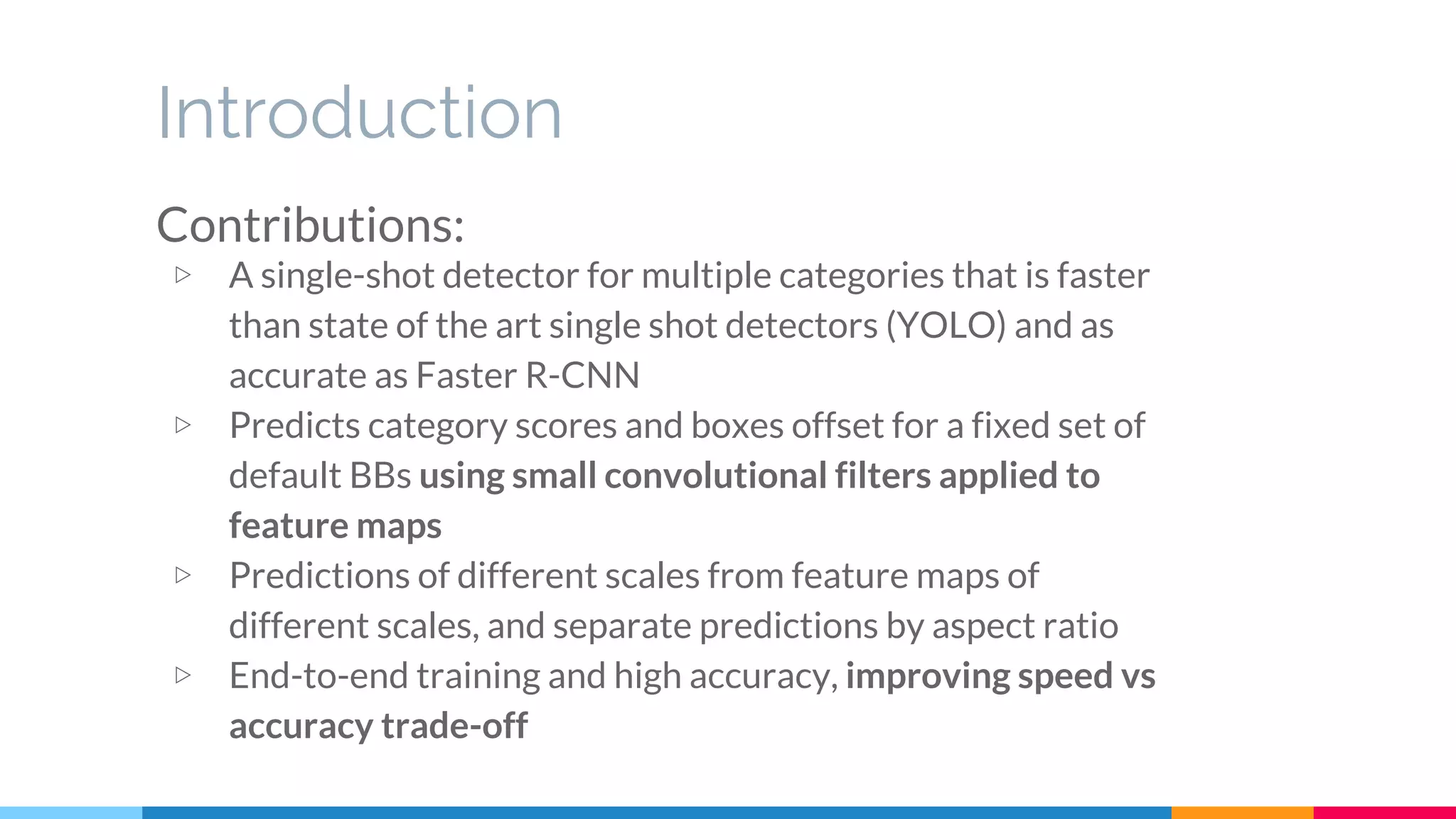 Introduction
Contributions:
▷ A single-shot detector for multiple categories that is faster
than state of the art single shot detectors (YOLO) and as
accurate as Faster R-CNN
▷ Predicts category scores and boxes offset for a fixed set of
default BBs using small convolutional filters applied to
feature maps
▷ Predictions of different scales from feature maps of
different scales, and separate predictions by aspect ratio
▷ End-to-end training and high accuracy, improving speed vs
accuracy trade-off
 