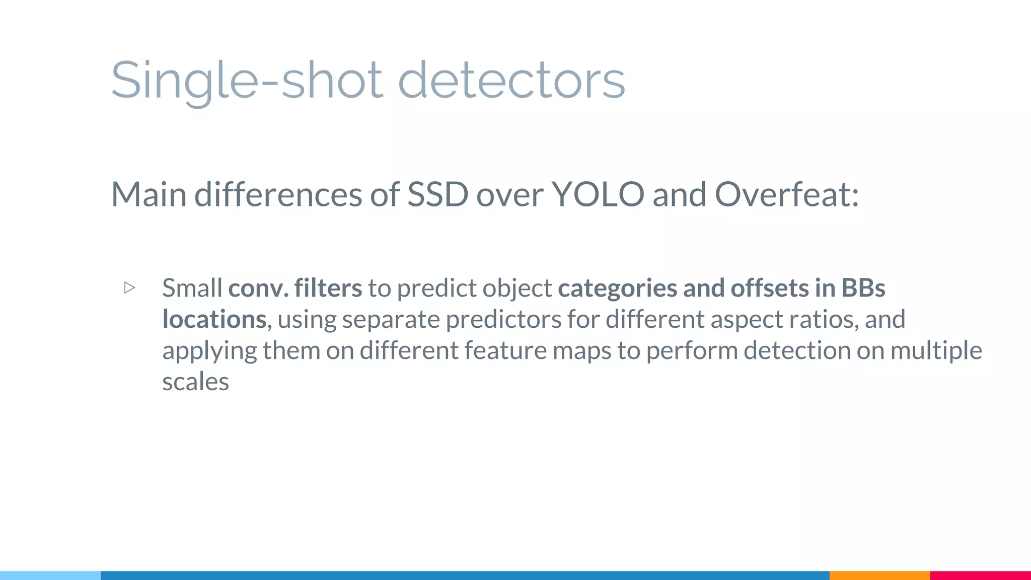 Single-shot detectors
Main differences of SSD over YOLO and Overfeat:
▷ Small conv. filters to predict object categories and offsets in BBs
locations, using separate predictors for different aspect ratios, and
applying them on different feature maps to perform detection on multiple
scales
 