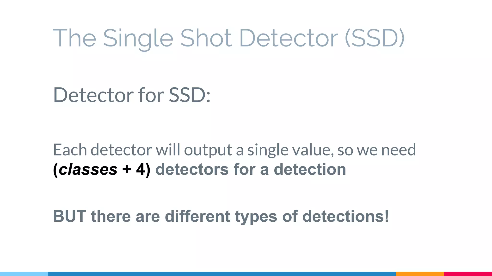 The Single Shot Detector (SSD)
Detector for SSD:
Each detector will output a single value, so we need
(classes + 4) detectors for a detection
BUT there are different types of detections!
 