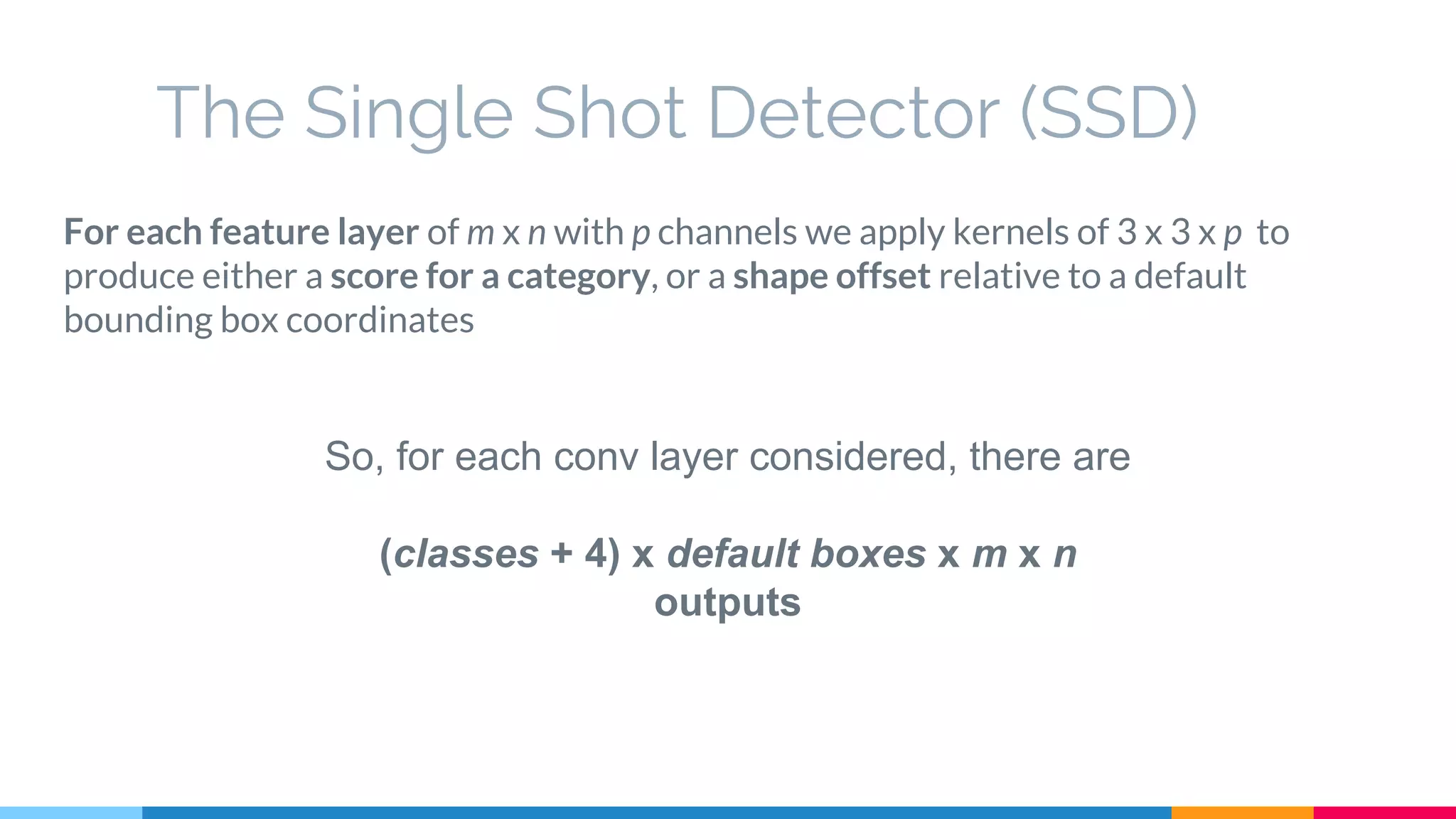 The Single Shot Detector (SSD)
For each feature layer of m x n with p channels we apply kernels of 3 x 3 x p to
produce either a score for a category, or a shape offset relative to a default
bounding box coordinates
So, for each conv layer considered, there are
(classes + 4) x default boxes x m x n
outputs
 
