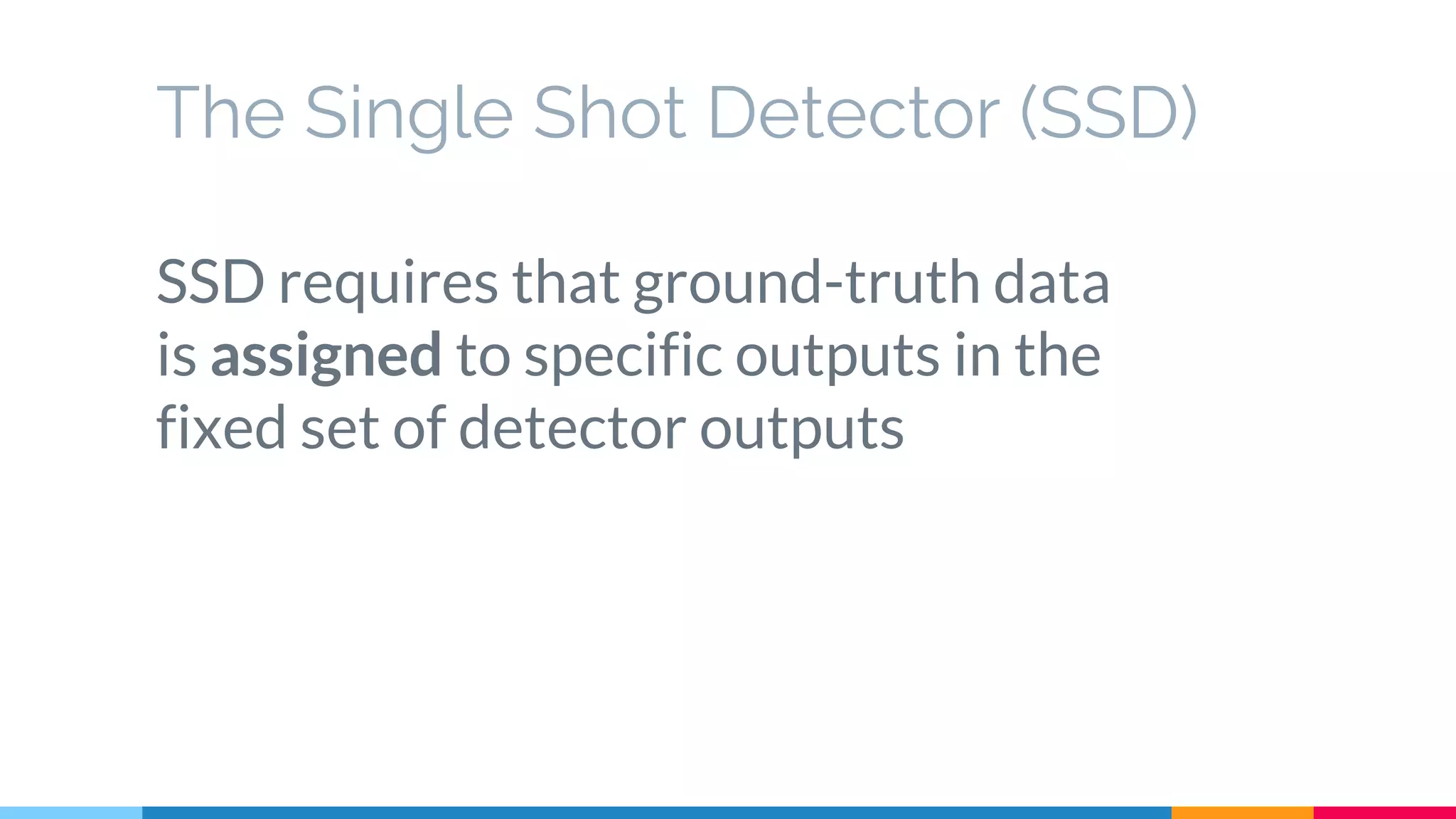 The Single Shot Detector (SSD)
SSD requires that ground-truth data
is assigned to specific outputs in the
fixed set of detector outputs
 