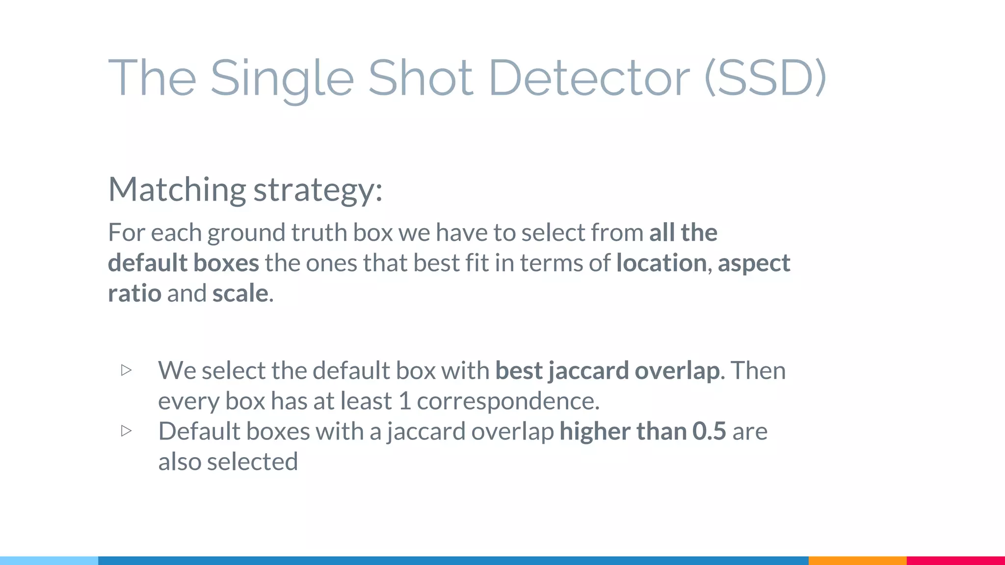 The Single Shot Detector (SSD)
Matching strategy:
For each ground truth box we have to select from all the
default boxes the ones that best fit in terms of location, aspect
ratio and scale.
▷ We select the default box with best jaccard overlap. Then
every box has at least 1 correspondence.
▷ Default boxes with a jaccard overlap higher than 0.5 are
also selected
 