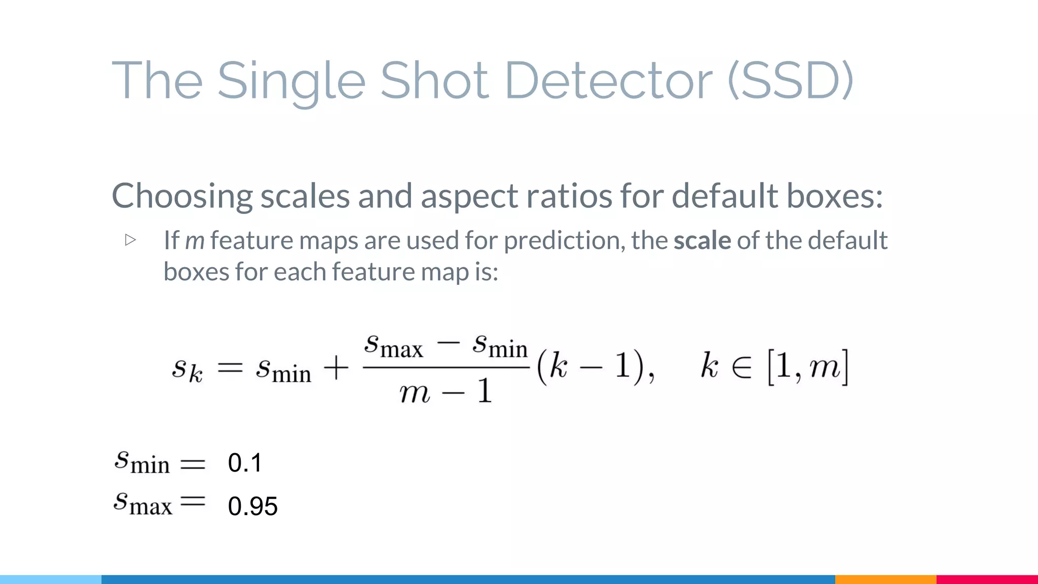 The Single Shot Detector (SSD)
Choosing scales and aspect ratios for default boxes:
▷ If m feature maps are used for prediction, the scale of the default
boxes for each feature map is:
0.1
0.95
 