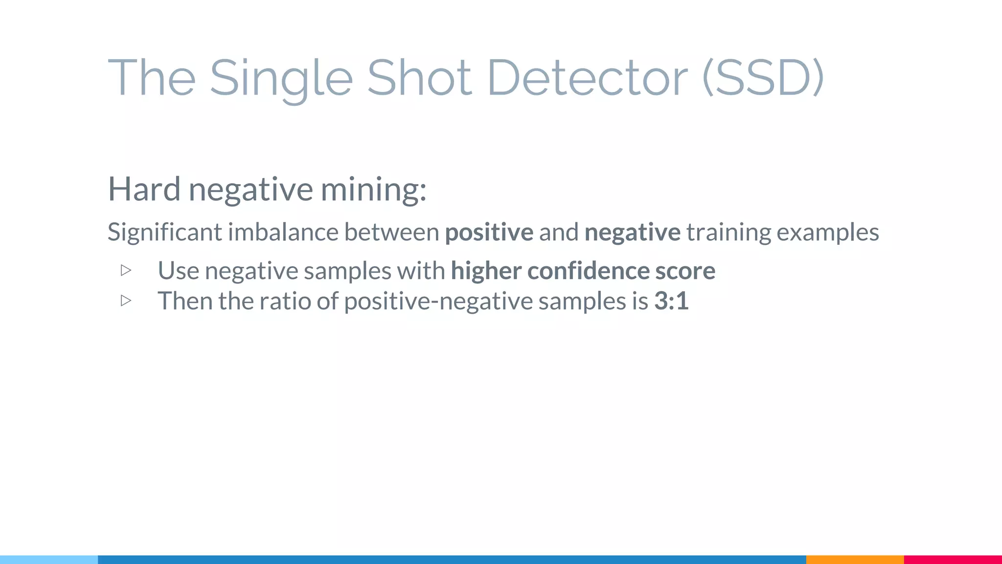 The Single Shot Detector (SSD)
Hard negative mining:
Significant imbalance between positive and negative training examples
▷ Use negative samples with higher confidence score
▷ Then the ratio of positive-negative samples is 3:1
 