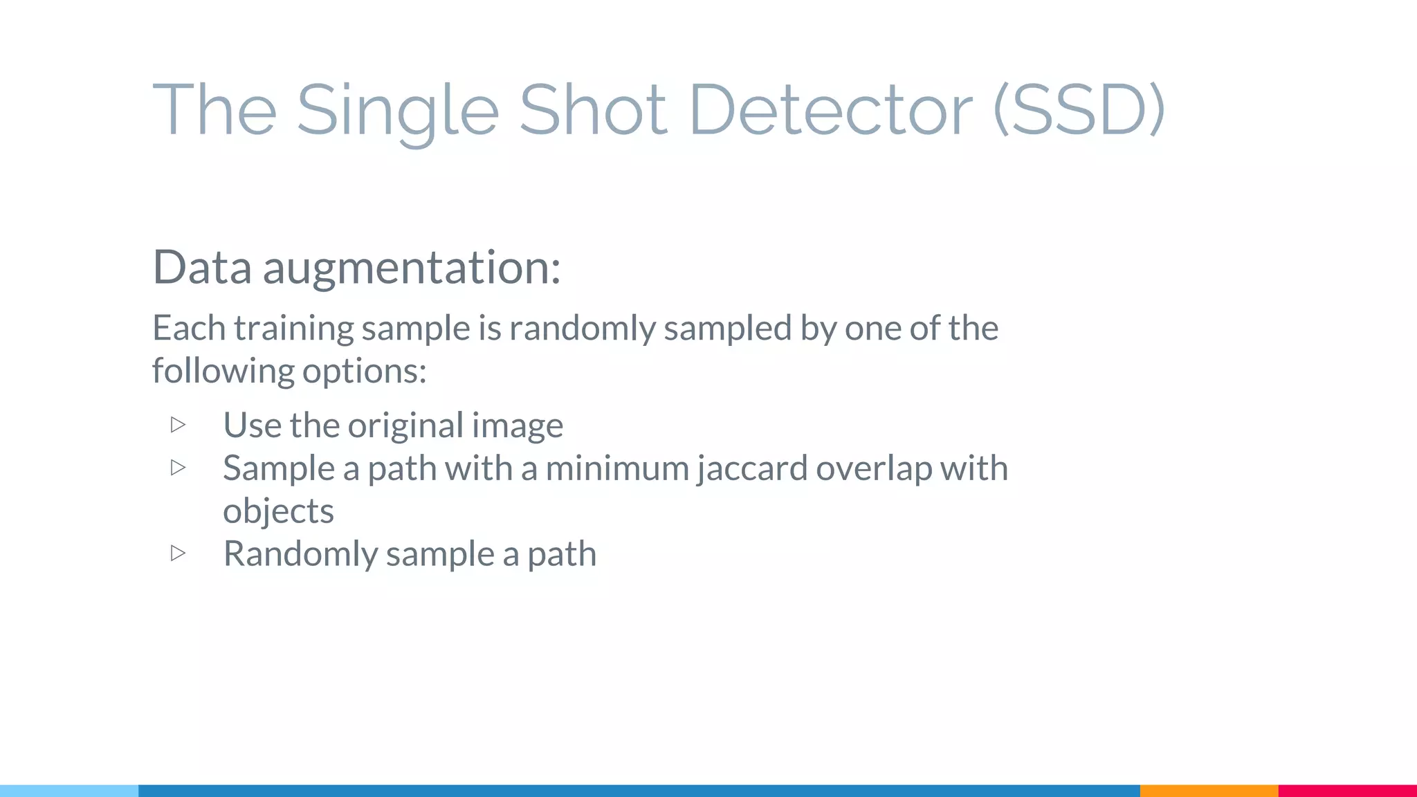 The Single Shot Detector (SSD)
Data augmentation:
Each training sample is randomly sampled by one of the
following options:
▷ Use the original image
▷ Sample a path with a minimum jaccard overlap with
objects
▷ Randomly sample a path
 