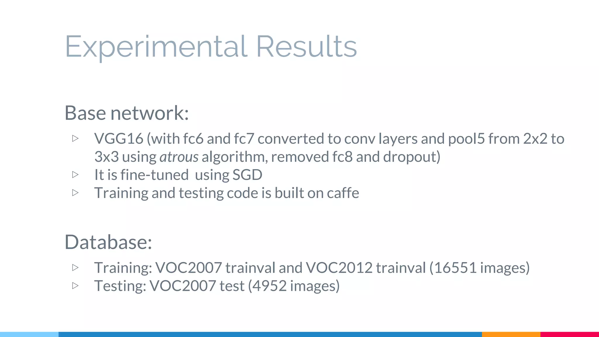 Experimental Results
Base network:
▷ VGG16 (with fc6 and fc7 converted to conv layers and pool5 from 2x2 to
3x3 using atrous algorithm, removed fc8 and dropout)
▷ It is fine-tuned using SGD
▷ Training and testing code is built on caffe
Database:
▷ Training: VOC2007 trainval and VOC2012 trainval (16551 images)
▷ Testing: VOC2007 test (4952 images)
 