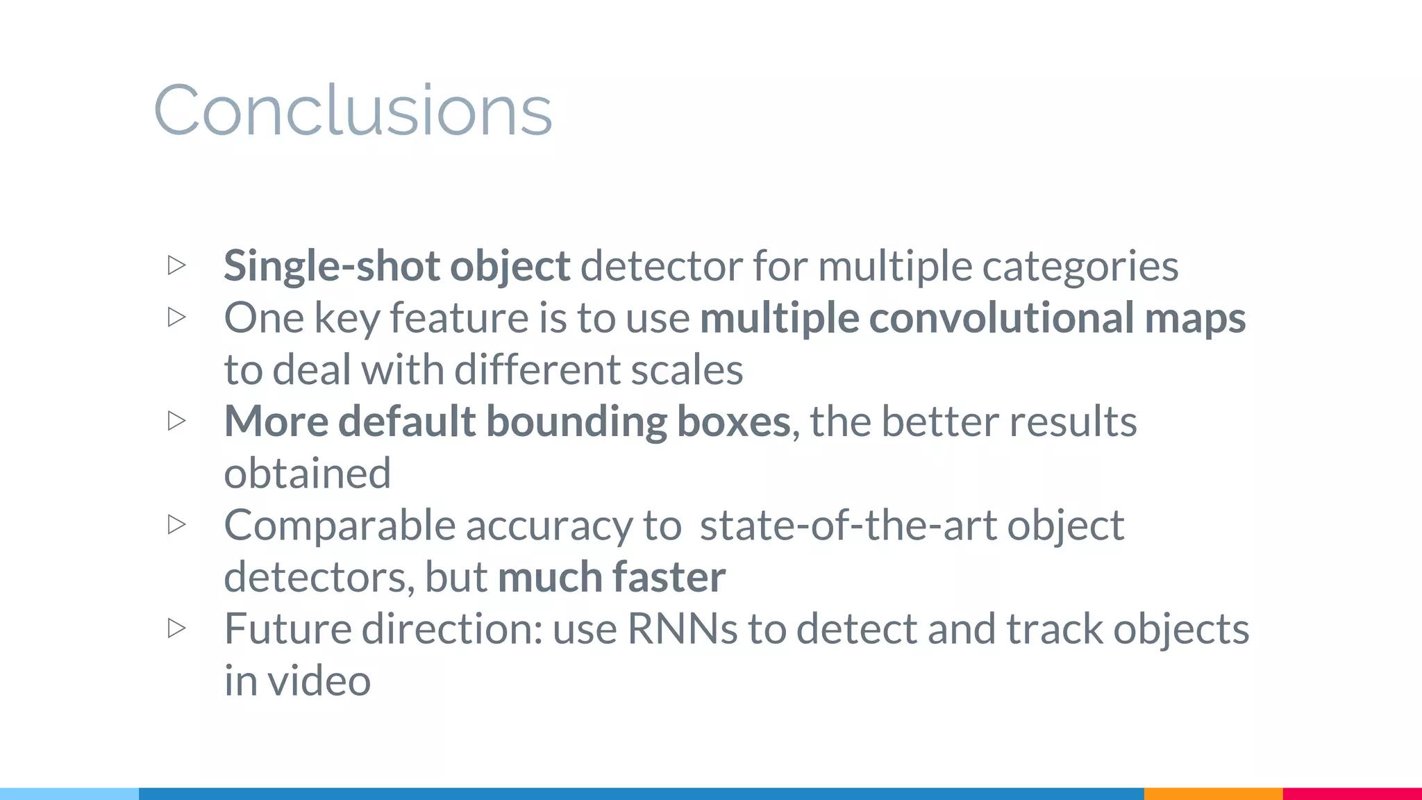 Conclusions
▷ Single-shot object detector for multiple categories
▷ One key feature is to use multiple convolutional maps
to deal with different scales
▷ More default bounding boxes, the better results
obtained
▷ Comparable accuracy to state-of-the-art object
detectors, but much faster
▷ Future direction: use RNNs to detect and track objects
in video
 