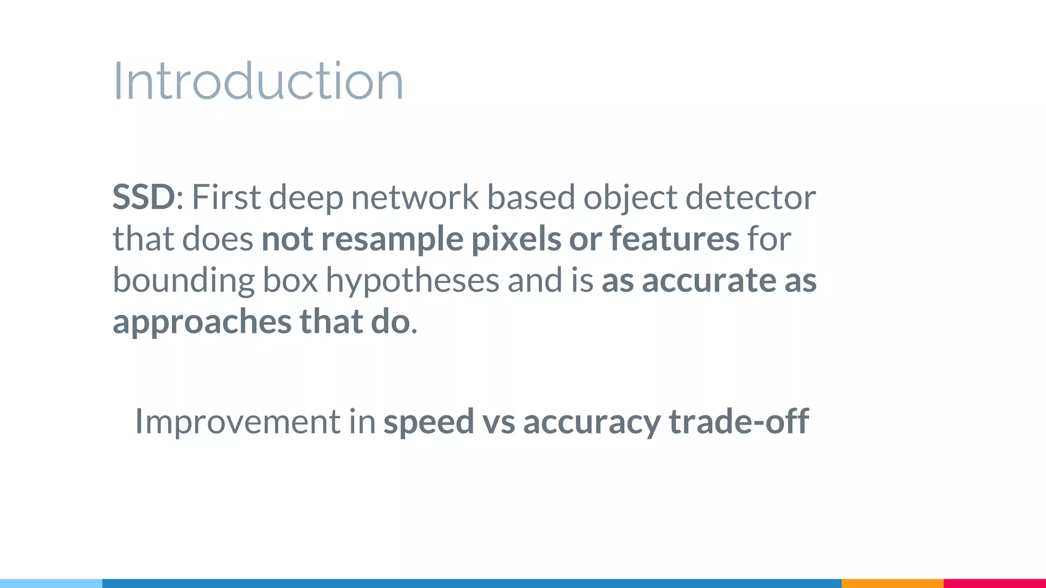 Introduction
SSD: First deep network based object detector
that does not resample pixels or features for
bounding box hypotheses and is as accurate as
approaches that do.
Improvement in speed vs accuracy trade-off
 