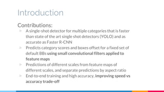 Introduction
Contributions:
▷ A single-shot detector for multiple categories that is faster
than state of the art single shot detectors (YOLO) and as
accurate as Faster R-CNN
▷ Predicts category scores and boxes offset for a fixed set of
default BBs using small convolutional filters applied to
feature maps
▷ Predictions of different scales from feature maps of
different scales, and separate predictions by aspect ratio
▷ End-to-end training and high accuracy, improving speed vs
accuracy trade-off
 
