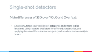 Single-shot detectors
Main differences of SSD over YOLO and Overfeat:
▷ Small conv. filters to predict object categories and offsets in BBs
locations, using separate predictors for different aspect ratios, and
applying them on different feature maps to perform detection on multiple
scales
 