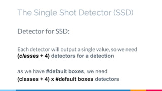 The Single Shot Detector (SSD)
Detector for SSD:
Each detector will output a single value, so we need
(classes + 4) detectors for a detection
as we have #default boxes, we need
(classes + 4) x #default boxes detectors
 