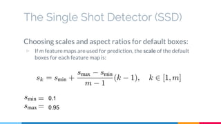 The Single Shot Detector (SSD)
Choosing scales and aspect ratios for default boxes:
▷ If m feature maps are used for prediction, the scale of the default
boxes for each feature map is:
0.1
0.95
 