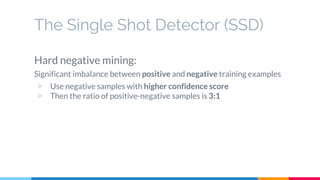 The Single Shot Detector (SSD)
Hard negative mining:
Significant imbalance between positive and negative training examples
▷ Use negative samples with higher confidence score
▷ Then the ratio of positive-negative samples is 3:1
 