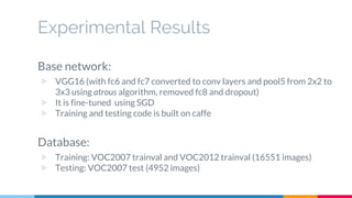 Experimental Results
Base network:
▷ VGG16 (with fc6 and fc7 converted to conv layers and pool5 from 2x2 to
3x3 using atrous algorithm, removed fc8 and dropout)
▷ It is fine-tuned using SGD
▷ Training and testing code is built on caffe
Database:
▷ Training: VOC2007 trainval and VOC2012 trainval (16551 images)
▷ Testing: VOC2007 test (4952 images)
 