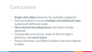 Conclusions
▷ Single-shot object detector for multiple categories
▷ One key feature is to use multiple convolutional maps
to deal with different scales
▷ More default bounding boxes, the better results
obtained
▷ Comparable accuracy to state-of-the-art object
detectors, but much faster
▷ Future direction: use RNNs to detect and track objects
in video
 