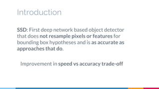 Introduction
SSD: First deep network based object detector
that does not resample pixels or features for
bounding box hypotheses and is as accurate as
approaches that do.
Improvement in speed vs accuracy trade-off
 