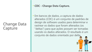 Change Data
Capture
• CDC - Change Data Capture.
• Em bancos de dados, a captura de dados
alterados (CDC) é um conjunto de padrões de
design de software usados para determinar e
rastrear os dados que foram alterados (os
"deltas") para que ações possam ser tomadas
usando os dados alterados. O resultado é um
conjunto de dados orientado por delta.
 