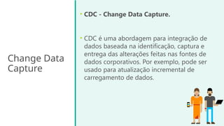 Change Data
Capture
• CDC - Change Data Capture.
• CDC é uma abordagem para integração de
dados baseada na identificação, captura e
entrega das alterações feitas nas fontes de
dados corporativos. Por exemplo, pode ser
usado para atualização incremental de
carregamento de dados.
 