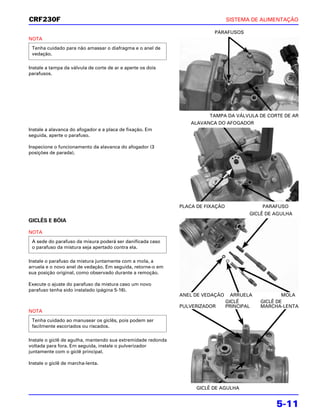 CRF230F                                                                          SISTEMA DE ALIMENTAÇÃO

                                                                          PARAFUSOS
NOTA
 Tenha cuidado para não amassar o diafragma e o anel de
 vedação.

Instale a tampa da válvula de corte de ar e aperte os dois
parafusos.




                                                                        TAMPA DA VÁLVULA DE CORTE DE AR
                                                                  ALAVANCA DO AFOGADOR
Instale a alavanca do afogador e a placa de fixação. Em
seguida, aperte o parafuso.

Inspecione o funcionamento da alavanca do afogador (3
posições de parada).




                                                              PLACA DE FIXAÇÃO               PARAFUSO
                                                                                         GICLÊ DE AGULHA
GICLÊS E BÓIA

NOTA
 A sede do parafuso da misura poderá ser danificada caso
 o parafuso da mistura seja apertado contra ela.

Instale o parafuso da mistura juntamente com a mola, a
arruela e o novo anel de vedação. Em seguida, retorne-o em
sua posição original, como observado durante a remoção.

Execute o ajuste do parafuso da mistura caso um novo
parafuso tenha sido instalado (página 5-16).
                                                              ANEL DE VEDAÇÃO      ARRUELA           MOLA
                                                                                 GICLÊ       GICLÊ DE
                                                              PULVERIZADOR       PRINCIPAL   MARCHA-LENTA
NOTA
 Tenha cuidado ao manusear os giclês, pois podem ser
 facilmente escoriados ou riscados.

Instale o giclê de agulha, mantendo sua extremidade redonda
voltada para fora. Em seguida, instale o pulverizador
juntamente com o giclê principal.

Instale o giclê de marcha-lenta.




                                                                   GICLÊ DE AGULHA


                                                                                                  5-11
 