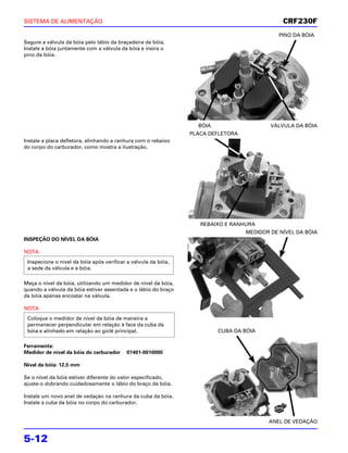 SISTEMA DE ALIMENTAÇÃO                                                                             CRF230F
                                                                                             PINO DA BÓIA
Segure a válvula da bóia pelo lábio da braçadeira da bóia.
Instale a bóia juntamente com a válvula da bóia e insira o
pino da bóia.




                                                                  BÓIA                    VÁLVULA DA BÓIA
                                                                PLACA DEFLETORA
Instale a placa defletora, alinhando a ranhura com o rebaixo
do corpo do carburador, como mostra a ilustração.




                                                                   REBAIXO E RANHURA
                                                                                  MEDIDOR DE NÍVEL DA BÓIA
INSPEÇÃO DO NÍVEL DA BÓIA

NOTA
 Inspecione o nível da bóia após verificar a válvula da bóia,
 a sede da válvula e a bóia.

Meça o nível da bóia, utilizando um medidor de nível da bóia,
quando a válvula da bóia estiver assentada e o lábio do braço
da bóia apenas encostar na válvula.

NOTA
 Coloque o medidor de nível da bóia de maneira a
 permanecer perpendicular em relação à face da cuba da
 bóia e alinhado em relação ao giclê principal.                          CUBA DA BÓIA

Ferramenta:
Medidor de nível da bóia do carburador    07401-0010000

Nível da bóia: 12,5 mm

Se o nível da bóia estiver diferente do valor especificado,
ajuste-o dobrando cuidadosamente o lábio do braço da bóia.

Instale um novo anel de vedação na ranhura da cuba da bóia.
Instale a cuba da bóia no corpo do carburador.
                                                                                            NOVO



                                                                                         ANEL DE VEDAÇÃO


5-12
 