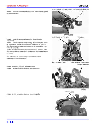 SISTEMA DE ALIMENTAÇÃO                                                                         CRF230F
                                                                VÁLVULA DE ACELERAÇÃO     BRAÇO DE CONEXÃO
Instale o braço de conexão na válvula de aceleração e aperte
os dois parafusos.




                                                                             PARAFUSOS
                                                                PARAFUSO DE FIXAÇÃO          ARRUELA
Instale a mola de retorno sobre o eixo do tambor do
acelerador.
Instale a arruela plástica entre o braço de conexão e o corpo
do carburador (lateral do tambor do acelerador) e insira o
eixo do tambor do acelerador no corpo do carburador e no
braço de conexão.
Alinhe os orifícios dos parafusos do braço de conexão e do
eixo do tambor do acelerador. Em seguida, instale e aperte o
parafuso.

Gire o tambor do acelerador e inspecione-o quanto a
suavidade de funcionamento.

                                                                MOLA DE RETORNO       TAMBOR DO ACELERADOR
                                                                                            TAMPA SUPERIOR
Instale uma nova junta na tampa superior.
Instale a tampa superior no corpo do carburador.




                                                                                                       NOVA



                                                                                                 JUNTA
                                                                              PARAFUSOS
Instale os dois parafusos e aperte-os em seguida.




5-14
 