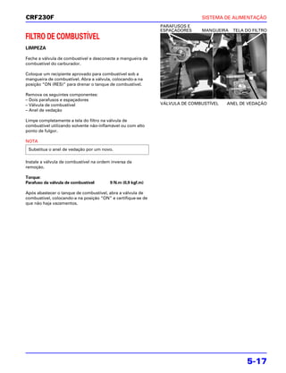 CRF230F                                                                      SISTEMA DE ALIMENTAÇÃO
                                                              PARAFUSOS E
                                                              ESPAÇADORES    MANGUEIRA   TELA DO FILTRO
FILTRO DE COMBUSTÍVEL
LIMPEZA

Feche a válvula de combustível e desconecte a mangueira de
combustível do carburador.

Coloque um recipiente aprovado para combustível sob a
mangueira de combustível. Abra a válvula, colocando-a na
posição “ON (RES)” para drenar o tanque de combustível.
                                                                                            NOVO
Remova os seguintes componentes:
– Dois parafusos e espaçadores
– Válvula de combustível                                      VÁLVULA DE COMBUSTÍVEL   ANEL DE VEDAÇÃO
– Anel de vedação

Limpe completamente a tela do filtro na válvula de
combustível utilizando solvente não-inflamável ou com alto
ponto de fulgor.

NOTA
 Substitua o anel de vedação por um novo.

Instale a válvula de combustível na ordem inversa da
remoção.

Torque:
Parafuso da válvula de combustível       9 N.m (0,9 kgf.m)

Após abastecer o tanque de combustível, abra a válvula de
combustível, colocando-a na posição “ON” e certifique-se de
que não haja vazamentos.




                                                                                               5-17
 