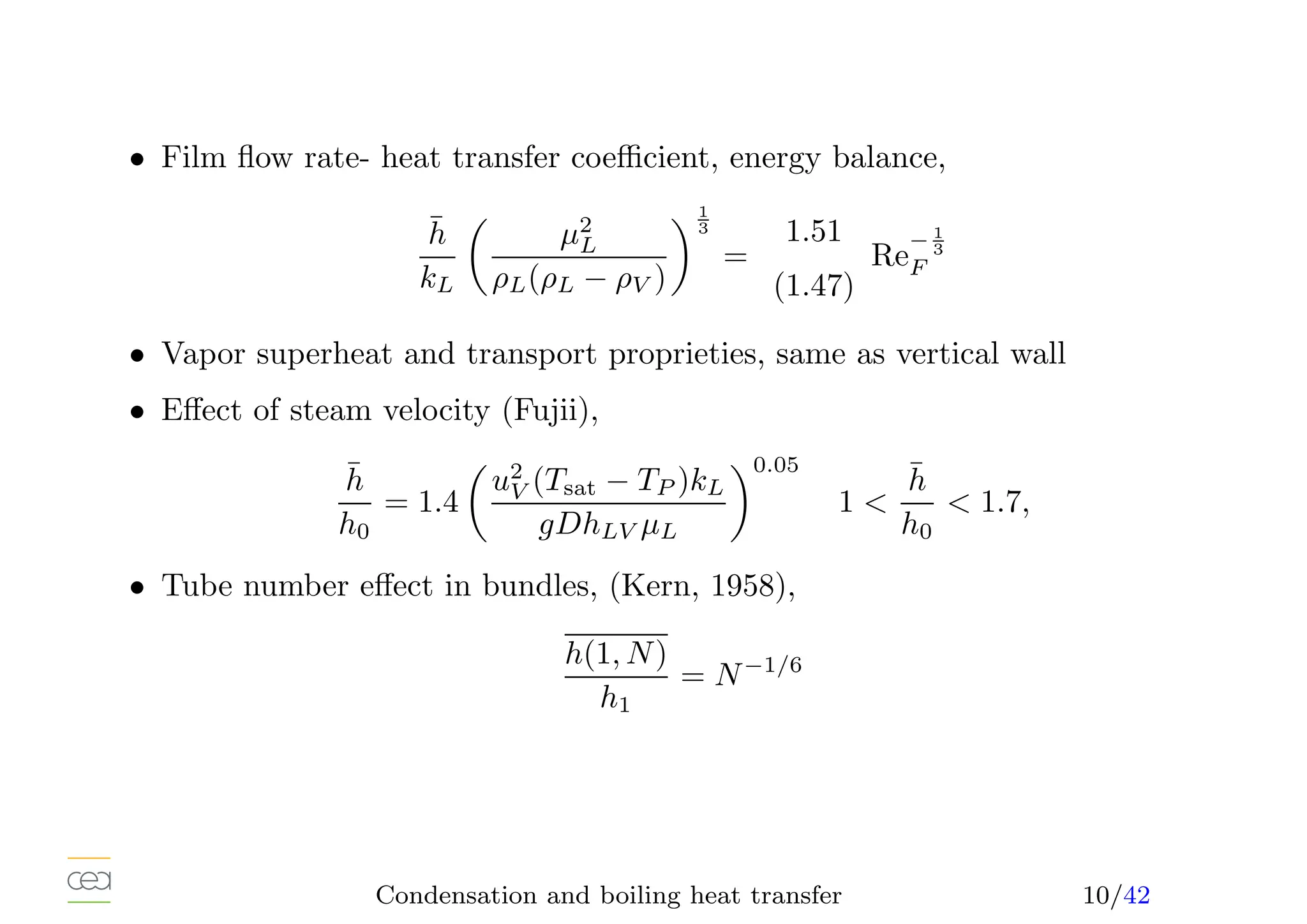 • Film flow rate- heat transfer coefficient, energy balance,
h̄
kL

µ2
L
ρL(ρL − ρV )
1
3
=
1.51
(1.47)
Re
− 1
3
F
• Vapor superheat and transport proprieties, same as vertical wall
• Effect of steam velocity (Fujii),
h̄
h0
= 1.4

u2
V (Tsat − TP )kL
gDhLV µL
0.05
1 
h̄
h0
 1.7,
• Tube number effect in bundles, (Kern, 1958),
h(1, N)
h1
= N−1/6
Condensation and boiling heat transfer 10/42
 