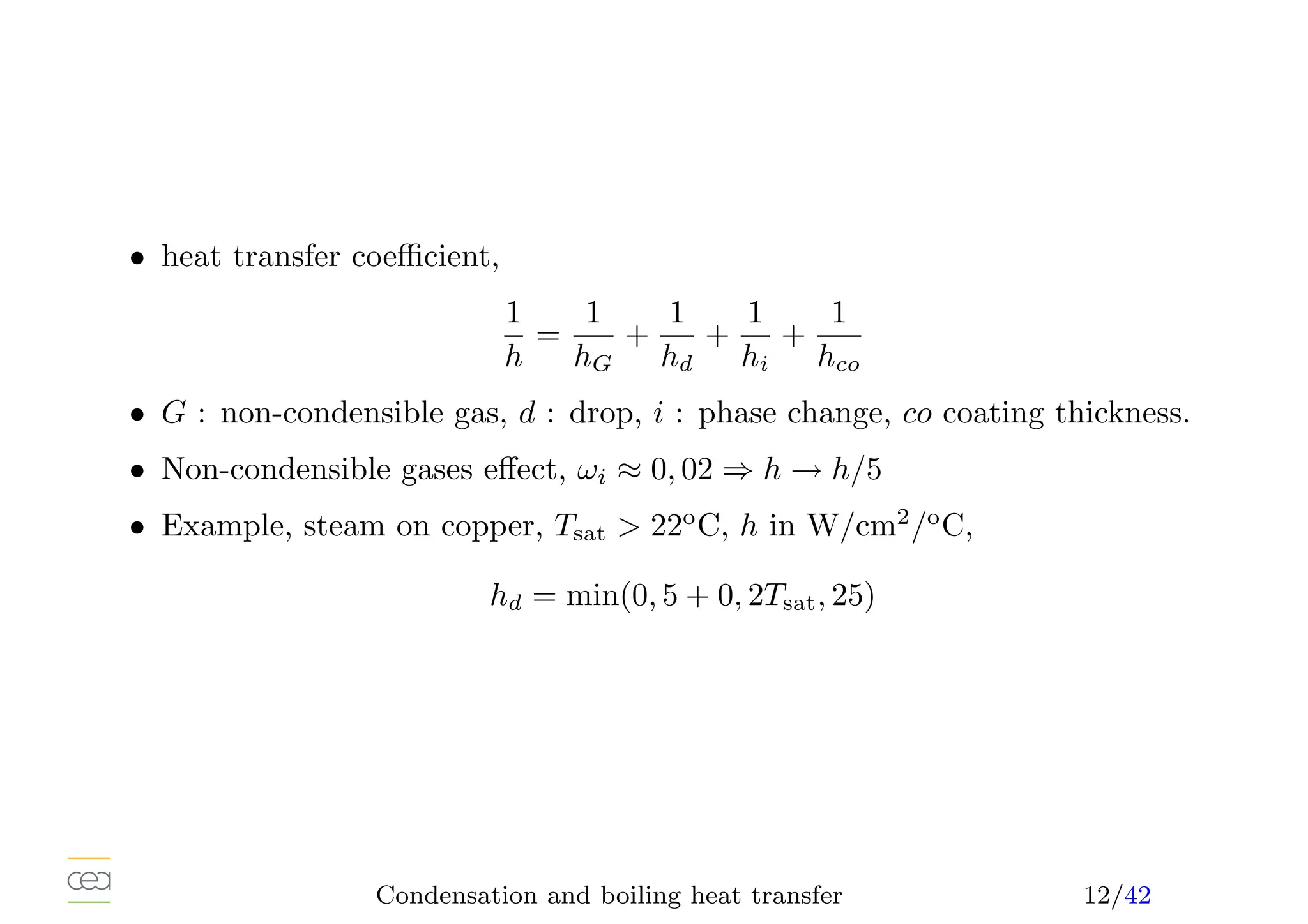 • heat transfer coefficient,
1
h
=
1
hG
+
1
hd
+
1
hi
+
1
hco
• G : non-condensible gas, d : drop, i : phase change, co coating thickness.
• Non-condensible gases effect, ωi ≈ 0, 02 ⇒ h → h/5
• Example, steam on copper, Tsat  22o
C, h in W/cm2
/o
C,
hd = min(0, 5 + 0, 2Tsat, 25)
Condensation and boiling heat transfer 12/42
 